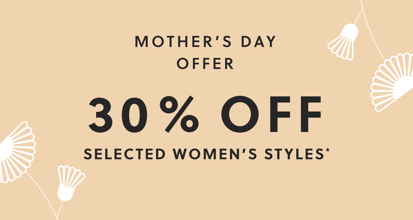 MOTHER'S DAY OFFER. 30% OFF SELECTED WOMEN'S STYLES*