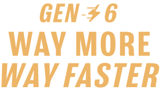 Gen 6. Way more. Way faster.