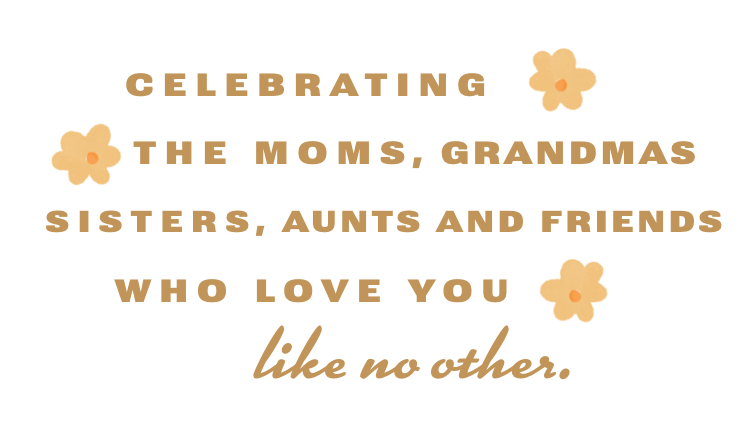 Celebrating the mums, grandmas, sisters, aunts and friends who love you like no other.