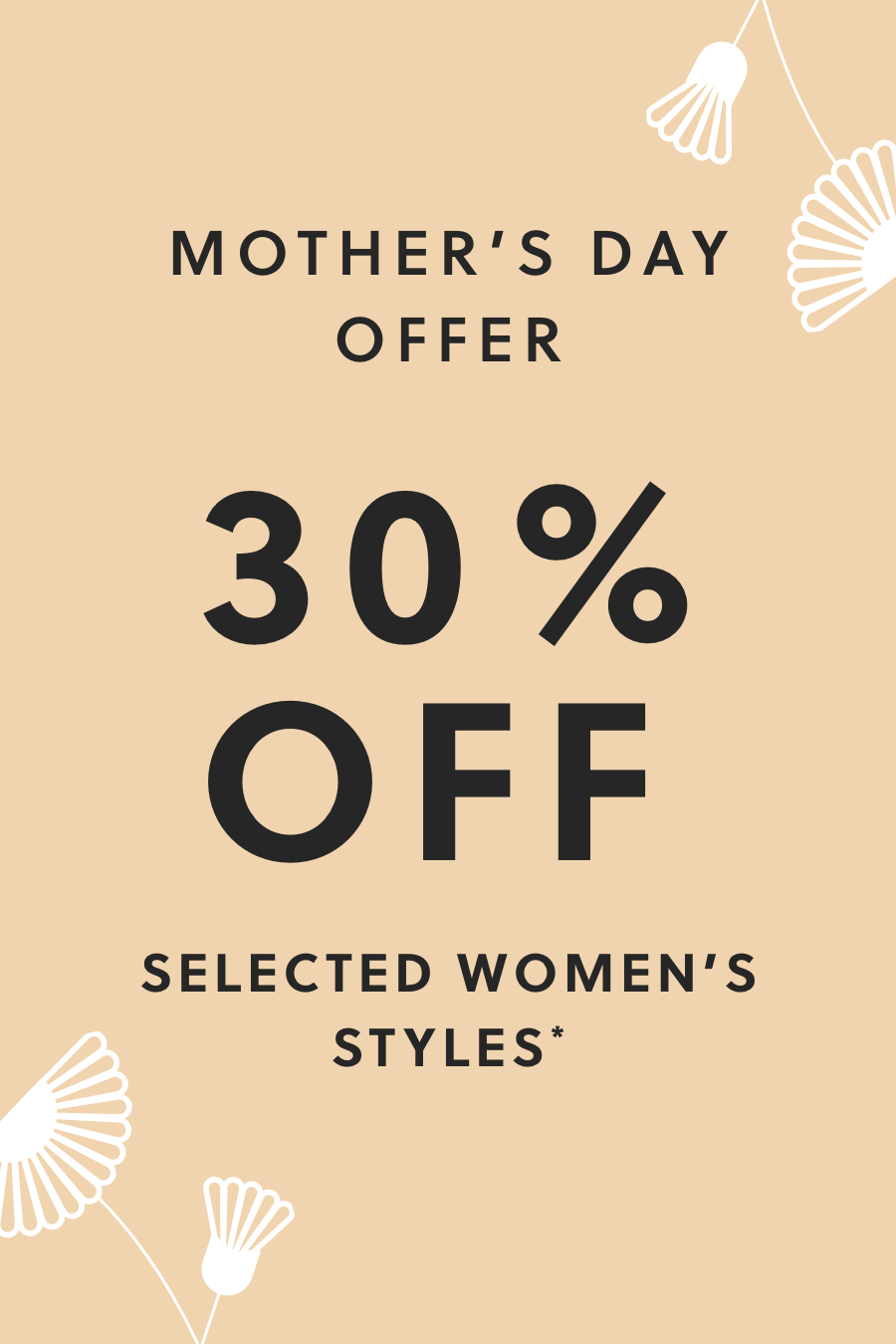 MOTHER'S DAY OFFER. 30% OFF SELECTED WOMEN'S STYLES*